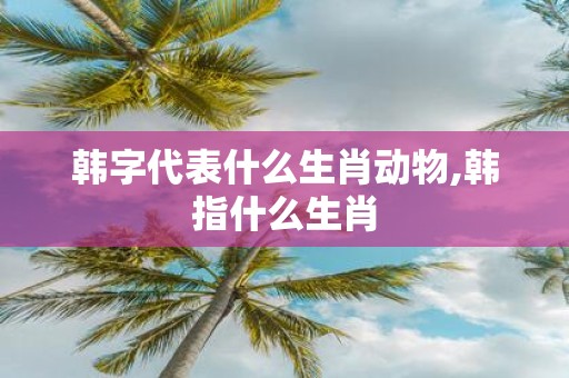 韩字代表什么生肖动物,韩指什么生肖