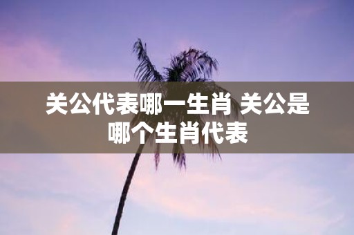 关公代表哪一生肖 关公是哪个生肖代表
