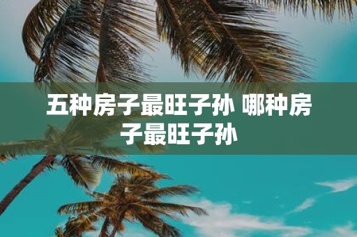 五种房子最旺子孙 哪种房子最旺子孙