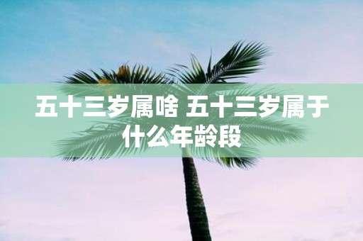 五十三岁属啥 五十三岁属于什么年龄段