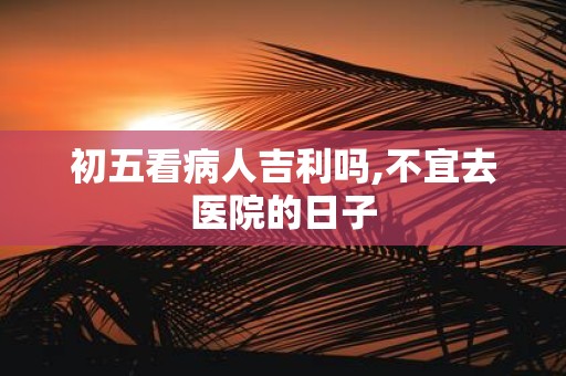 初五看病人吉利吗,不宜去医院的日子