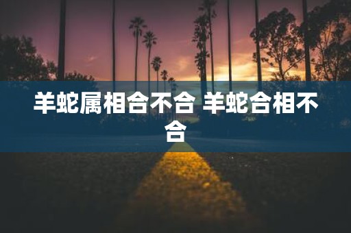 羊蛇属相合不合 羊蛇合相不合