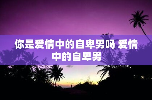 你是爱情中的自卑男吗 爱情中的自卑男
