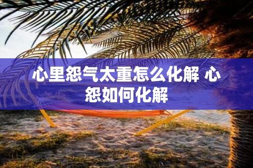 心里怨气太重怎么化解 心怨如何化解
