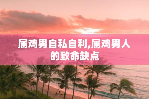 属鸡男自私自利,属鸡男人的致命缺点
