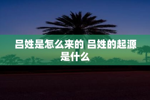 吕姓是怎么来的 吕姓的起源是什么
