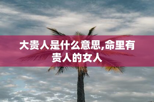 大贵人是什么意思,命里有贵人的女人