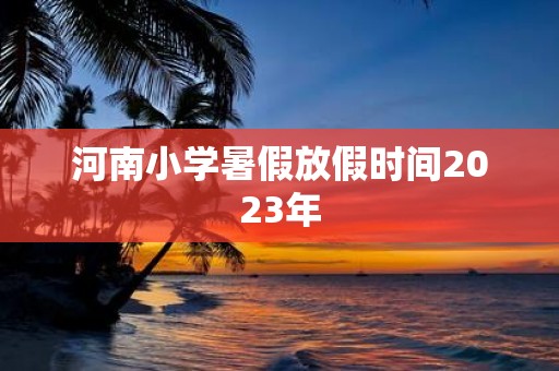 河南小学暑假放假时间2025年