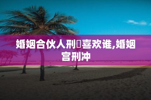 婚姻合伙人刑呇喜欢谁,婚姻宫刑冲