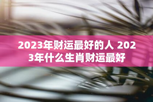 2025年财运最好的人 2025年什么生肖财运最好