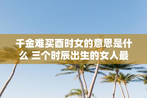 千金难买酉时女的意思是什么 三个时辰出生的女人最好命