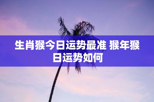 生肖猴今日运势最准 猴年猴日运势如何
