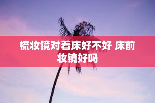 梳妆镜对着床好不好 床前妆镜好吗