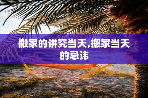 搬家的讲究当天,搬家当天的忌讳