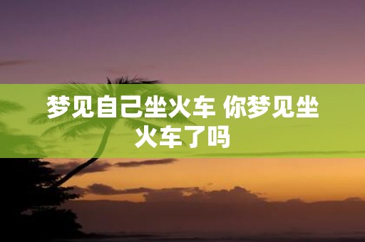 梦见自己坐火车 你梦见坐火车了吗