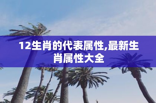 12生肖的代表属性,最新生肖属性大全