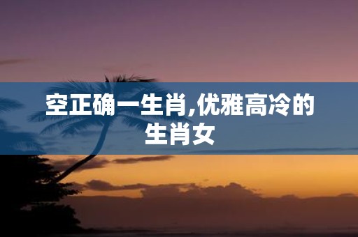 空正确一生肖,优雅高冷的生肖女