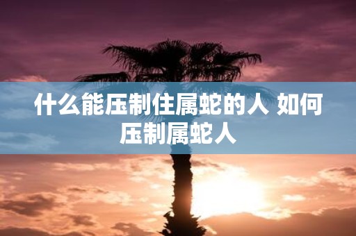 什么能压制住属蛇的人 如何压制属蛇人