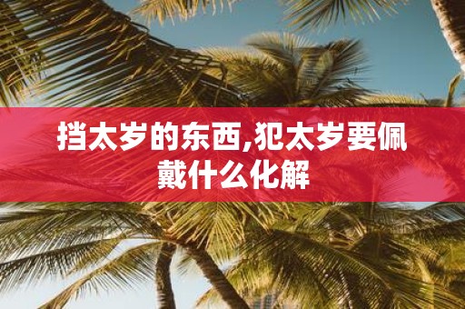 挡太岁的东西,犯太岁要佩戴什么化解