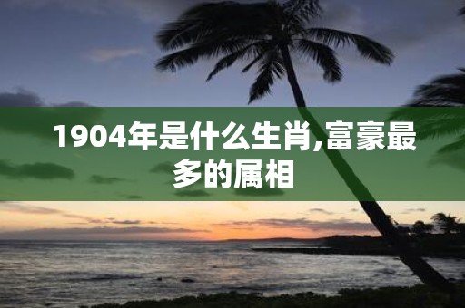 1904年是什么生肖,富豪最多的属相