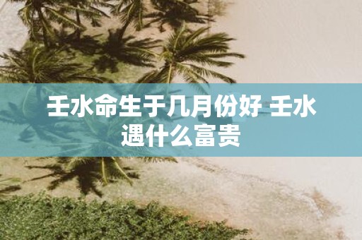 壬水命生于几月份好 壬水遇什么富贵