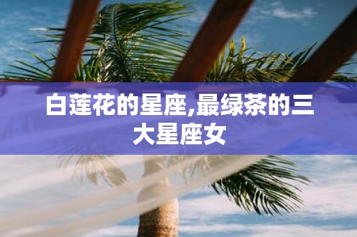 白莲花的星座,最绿茶的三大星座女