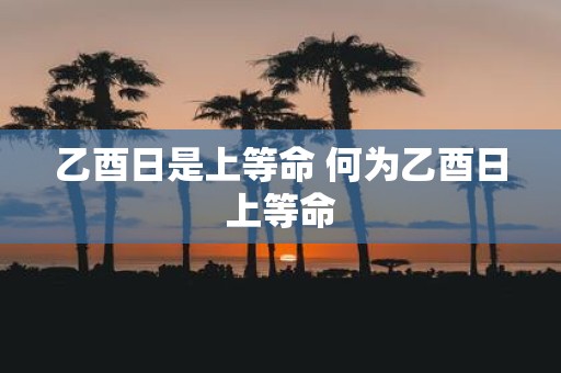 乙酉日是上等命 何为乙酉日上等命