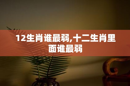 12生肖谁最弱,十二生肖里面谁最弱