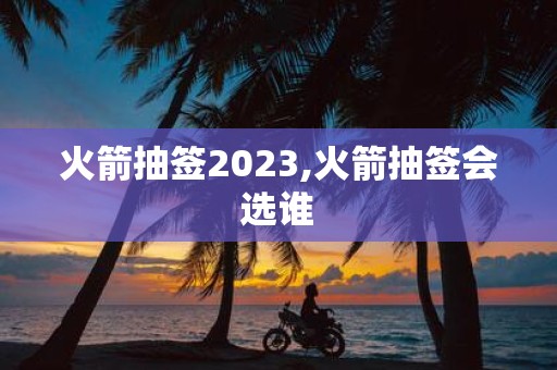 火箭抽签2025,火箭抽签会选谁