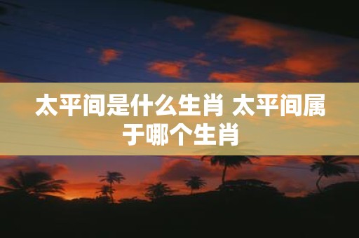 太平间是什么生肖 太平间属于哪个生肖