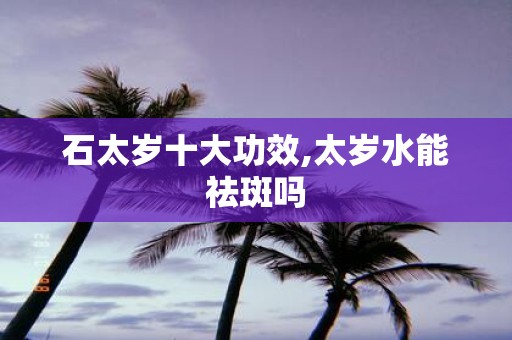 石太岁十大功效,太岁水能祛斑吗