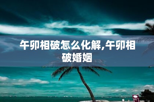 午卯相破怎么化解,午卯相破婚姻