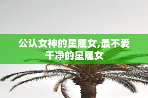公认女神的星座女,最不爱干净的星座女