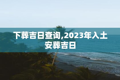下葬吉日查询,2025年入土安葬吉日
