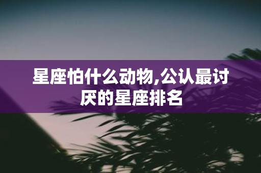 星座怕什么动物,公认最讨厌的星座排名