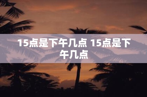 15点是下午几点 15点是下午几点