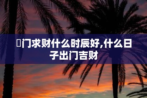 岀门求财什么时辰好,什么日子出门吉财