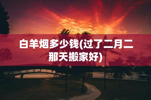 白羊烟多少钱(过了二月二那天搬家好)