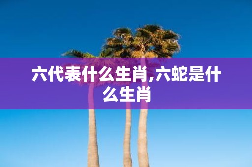 六代表什么生肖,六蛇是什么生肖