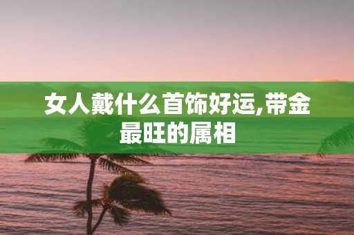 女人戴什么首饰好运,带金最旺的属相