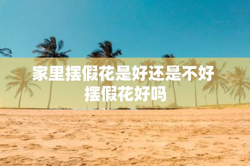 家里摆假花是好还是不好 摆假花好吗