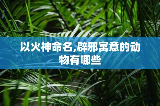 以火神命名,辟邪寓意的动物有哪些