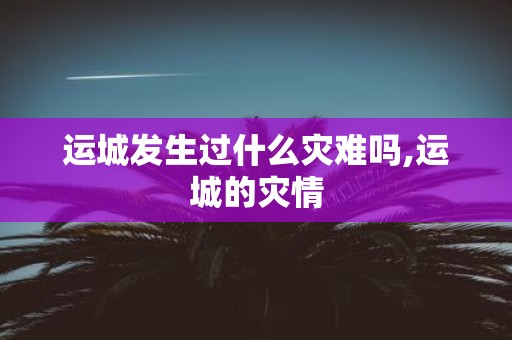 运城发生过什么灾难吗,运城的灾情