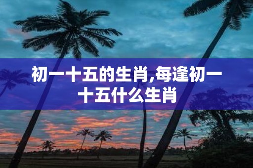 初一十五的生肖,每逢初一十五什么生肖