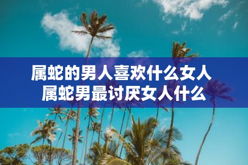 属蛇的男人喜欢什么女人 属蛇男最讨厌女人什么