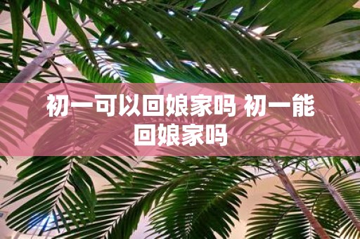 初一可以回娘家吗 初一能回娘家吗