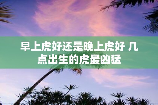 早上虎好还是晚上虎好 几点出生的虎最凶猛