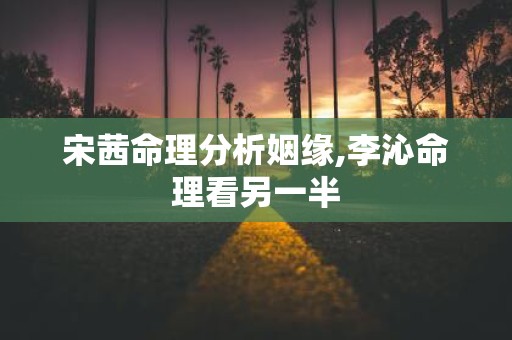 宋茜命理分析姻缘,李沁命理看另一半