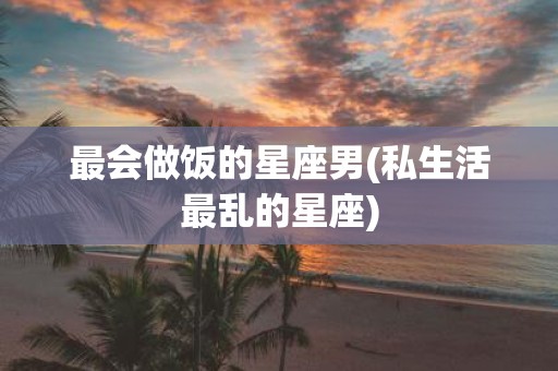 最会做饭的星座男(私生活最乱的星座)