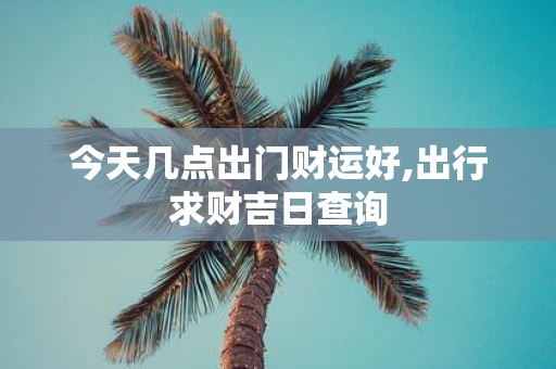 今天几点出门财运好,出行求财吉日查询